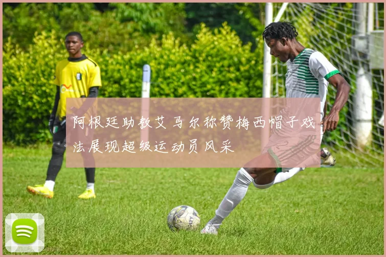 阿根廷助教艾马尔称赞梅西帽子戏法展现超级运动员风采
