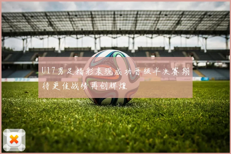 U17男足精彩表现成功晋级半决赛期待更佳战绩再创辉煌