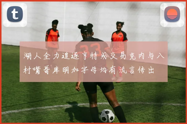 湖人全力追逐亨特或交易克内与八村嘴哥库明加字母均有流言传出