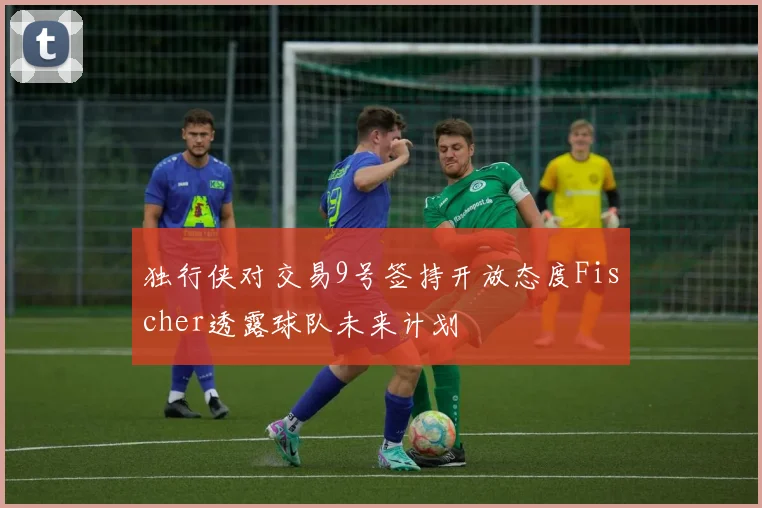独行侠对交易9号签持开放态度Fischer透露球队未来计划