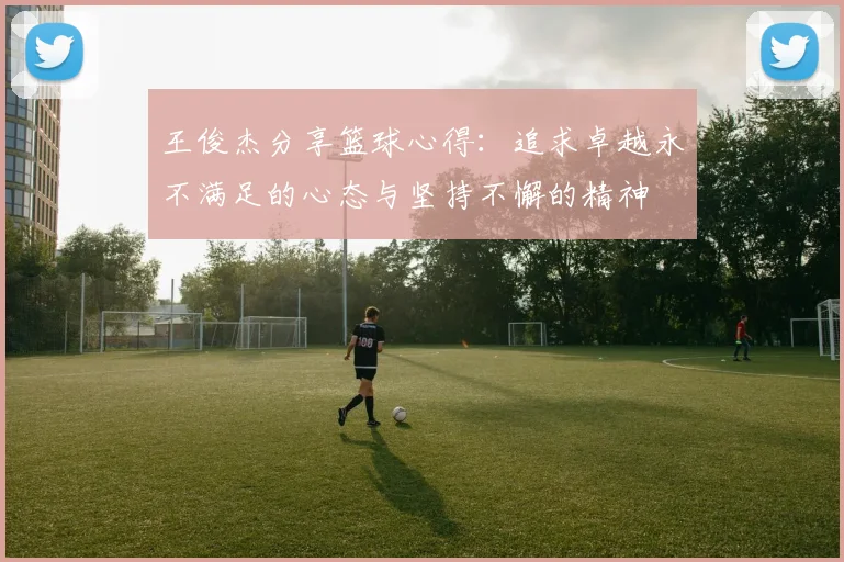 王俊杰分享篮球心得：追求卓越永不满足的心态与坚持不懈的精神