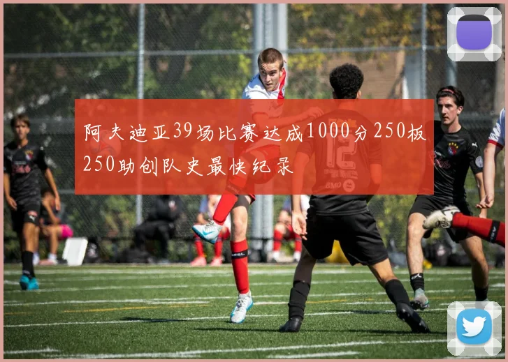 阿夫迪亚39场比赛达成1000分250板250助创队史最快纪录