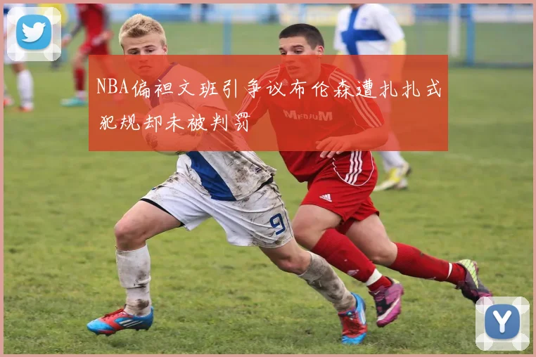 NBA偏袒文班引争议布伦森遭扎扎式犯规却未被判罚