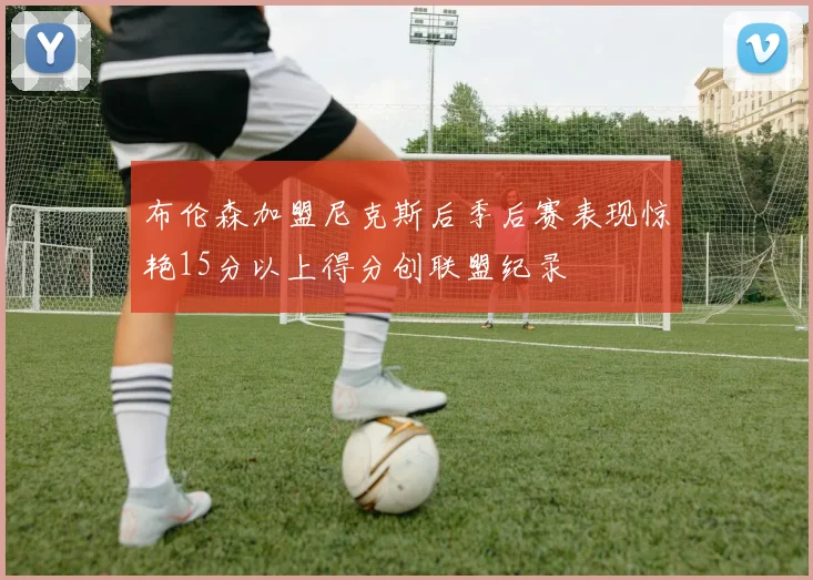 布伦森加盟尼克斯后季后赛表现惊艳15分以上得分创联盟纪录