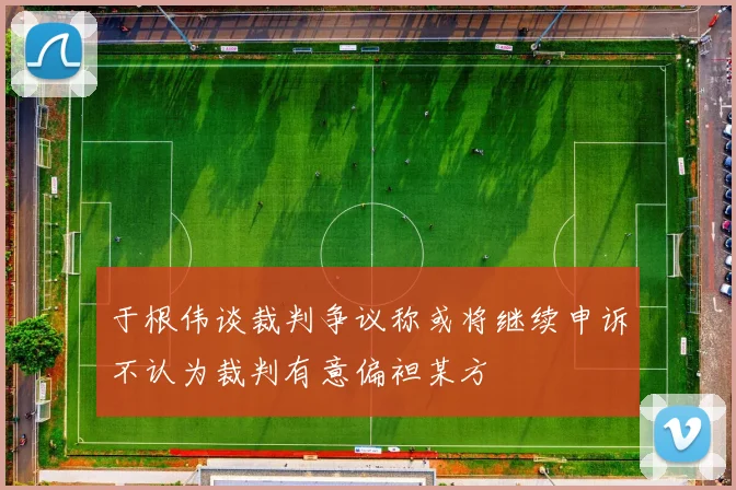 于根伟谈裁判争议称或将继续申诉不认为裁判有意偏袒某方