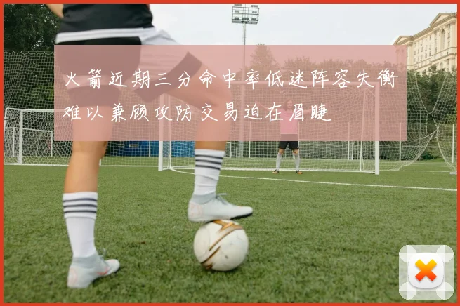 火箭近期三分命中率低迷阵容失衡难以兼顾攻防交易迫在眉睫