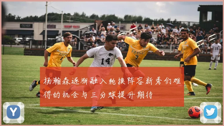 杨瀚森逐渐融入轮换阵容新秀们难得的机会与三分球提升期待