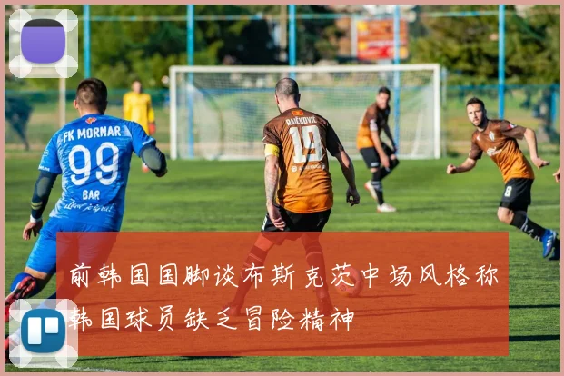 前韩国国脚谈布斯克茨中场风格称韩国球员缺乏冒险精神