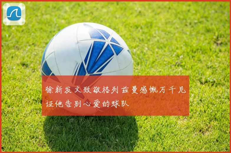 徐新发文致敬格列兹曼感慨万千见证他告别心爱的球队