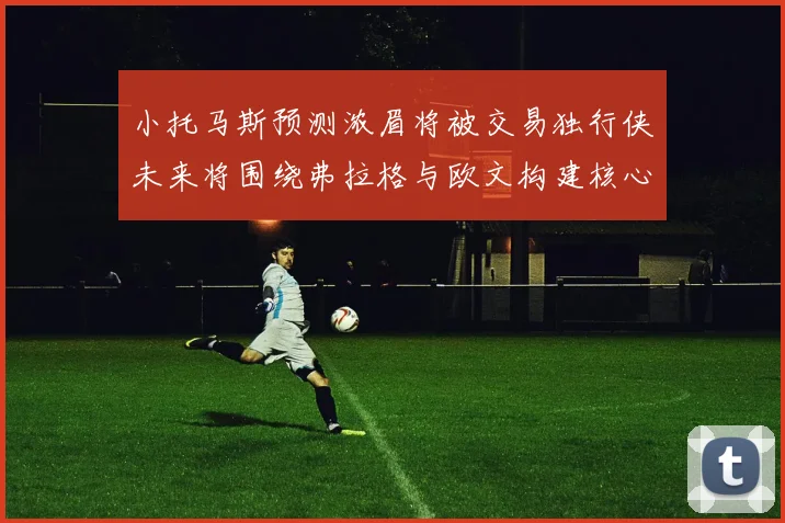 小托马斯预测浓眉将被交易独行侠未来将围绕弗拉格与欧文构建核心阵容