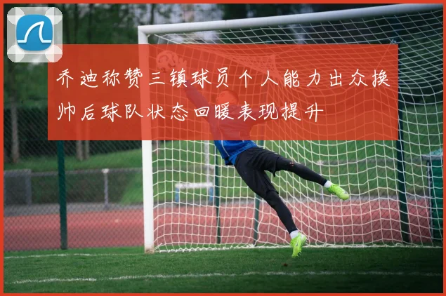 乔迪称赞三镇球员个人能力出众换帅后球队状态回暖表现提升
