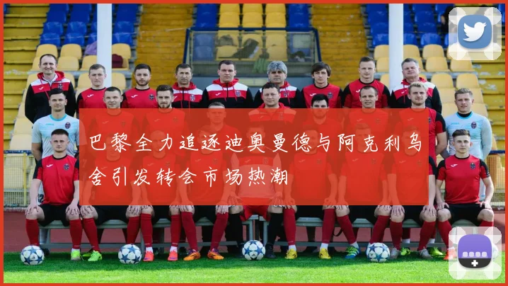 巴黎全力追逐迪奥曼德与阿克利乌舍引发转会市场热潮
