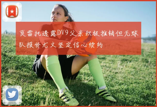 莫雷托透露DV9父亲积极推销但无球队报价尤文坚定信心续约