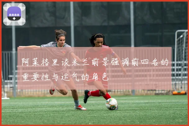 阿莱格里谈米兰前景强调前四名的重要性与运气的角色