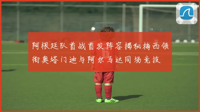 阿根廷队首战首发阵容揭秘梅西领衔奥塔门迪与阿尔马达同场竞技
