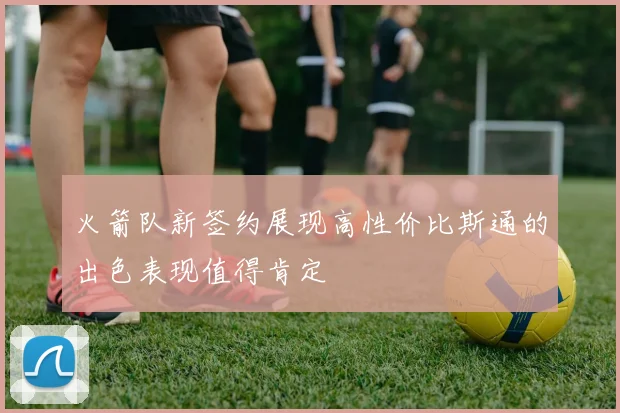 火箭队新签约展现高性价比斯通的出色表现值得肯定