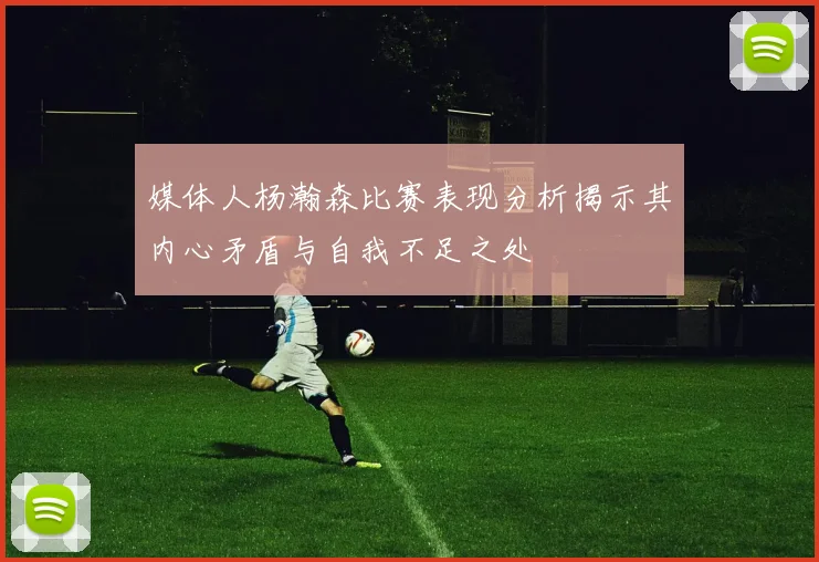 媒体人杨瀚森比赛表现分析揭示其内心矛盾与自我不足之处