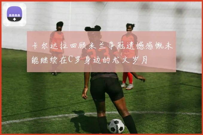 卡尔达拉回顾米兰争冠遗憾感慨未能继续在C罗身边的尤文岁月