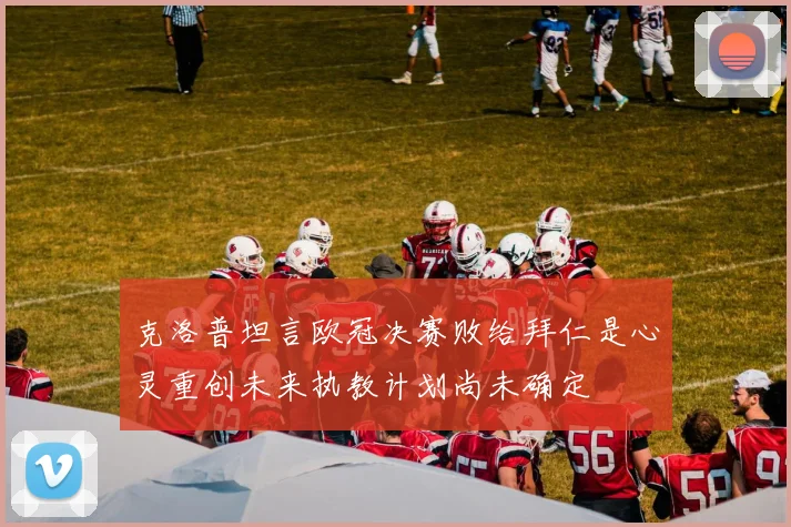 克洛普坦言欧冠决赛败给拜仁是心灵重创未来执教计划尚未确定