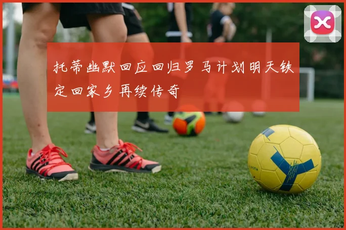 托蒂幽默回应回归罗马计划明天铁定回家乡再续传奇