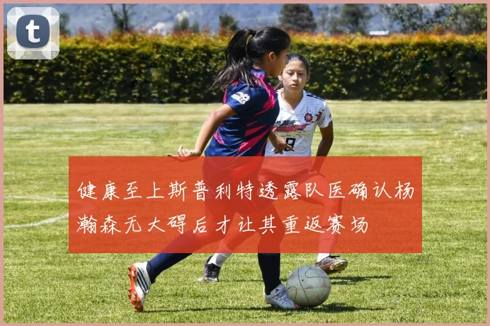健康至上斯普利特透露队医确认杨瀚森无大碍后才让其重返赛场
